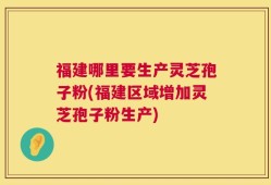 福建哪里要生产灵芝孢子粉(福建区域增加灵芝孢子粉生产)