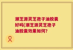 潮芝源灵芝孢子油胶囊好吗(潮芝源灵芝孢子油胶囊效果如何？