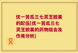 优一苦瓜三七灵芝胶囊的配伍(优一苦瓜三七灵芝胶囊的药物组合及作用分析)