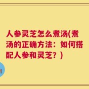 人参灵芝怎么煮汤(煮汤的正确方法：如何搭配人参和灵芝？)