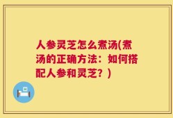 人参灵芝怎么煮汤(煮汤的正确方法：如何搭配人参和灵芝？)