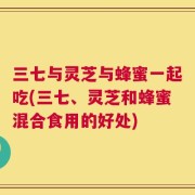 三七与灵芝与蜂蜜一起吃(三七、灵芝和蜂蜜混合食用的好处)