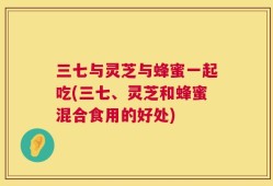 三七与灵芝与蜂蜜一起吃(三七、灵芝和蜂蜜混合食用的好处)