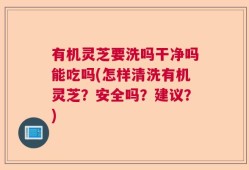 有机灵芝要洗吗干净吗能吃吗(怎样清洗有机灵芝？安全吗？建议？)