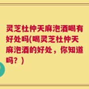 灵芝杜仲天麻泡酒喝有好处吗(喝灵芝杜仲天麻泡酒的好处，你知道吗？)