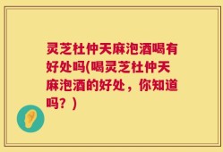 灵芝杜仲天麻泡酒喝有好处吗(喝灵芝杜仲天麻泡酒的好处，你知道吗？)
