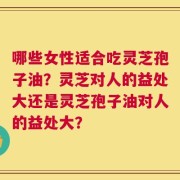 哪些女性适合吃灵芝孢子油？灵芝对人的益处大还是灵芝孢子油对人的益处大？