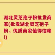 湖北灵芝孢子粉批发商家(批发湖北灵芝孢子粉，优质商家值得信赖!)