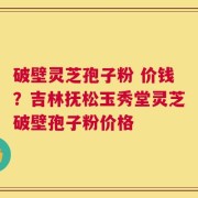 破壁灵芝孢子粉 价钱？吉林抚松玉秀堂灵芝破壁孢子粉价格