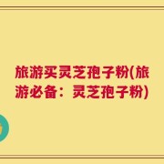 旅游买灵芝孢子粉(旅游必备：灵芝孢子粉)