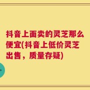 抖音上面卖的灵芝那么便宜(抖音上低价灵芝出售，质量存疑)