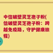 中信破壁灵芝孢子粉(信破壁灵芝孢子粉：跨越免疫路，守护健康旅程)