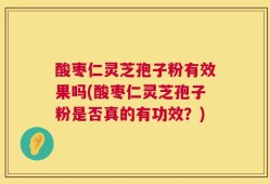 酸枣仁灵芝孢子粉有效果吗(酸枣仁灵芝孢子粉是否真的有功效？)