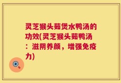 灵芝猴头茹煲水鸭汤的功效(灵芝猴头茹鸭汤：滋阴养颜，增强免疫力)