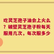 吃灵芝孢子油会上火么？破壁灵芝孢子粉每天服用几次，每次服多少