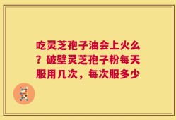 吃灵芝孢子油会上火么？破壁灵芝孢子粉每天服用几次，每次服多少