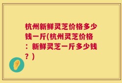 杭州新鲜灵芝价格多少钱一斤(杭州灵芝价格：新鲜灵芝一斤多少钱？)