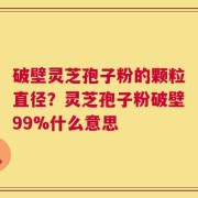 破壁灵芝孢子粉的颗粒直径？灵芝孢子粉破壁99%什么意思