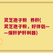 灵芝孢子粉  养肝(灵芝孢子粉，好伴侣——保肝护肝利器)