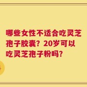哪些女性不适合吃灵芝孢子胶囊？20岁可以吃灵芝孢子粉吗？