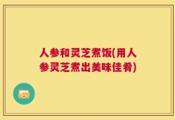 人参和灵芝煮饭(用人参灵芝煮出美味佳肴)