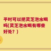 平时可以把灵芝泡水喝吗(灵芝泡水喝有哪些好处？)