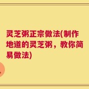 灵芝粥正宗做法(制作地道的灵芝粥，教你简易做法)