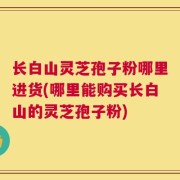 长白山灵芝孢子粉哪里进货(哪里能购买长白山的灵芝孢子粉)
