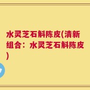 水灵芝石斛陈皮(清新组合：水灵芝石斛陈皮)