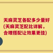 天麻灵芝各配多少量好(天麻灵芝配比详解，合理搭配让效果更佳)