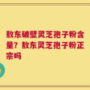 敖东破壁灵芝孢子粉含量？敖东灵芝孢子粉正宗吗