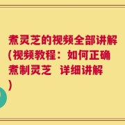 煮灵芝的视频全部讲解(视频教程：如何正确煮制灵芝  详细讲解)