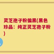 灵芝孢子粉偏黑(黑色珍品：纯正灵芝孢子粉)