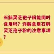 石斛灵芝孢子粉能同时食用吗？详解食用石斛灵芝孢子粉的注意事项？