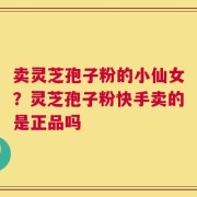 卖灵芝孢子粉的小仙女？灵芝孢子粉快手卖的是正品吗