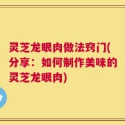 灵芝龙眼肉做法窍门(分享：如何制作美味的灵芝龙眼肉)