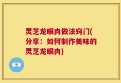 灵芝龙眼肉做法窍门(分享：如何制作美味的灵芝龙眼肉)