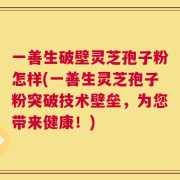 一善生破壁灵芝孢子粉怎样(一善生灵芝孢子粉突破技术壁垒，为您带来健康！)