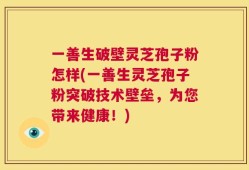 一善生破壁灵芝孢子粉怎样(一善生灵芝孢子粉突破技术壁垒，为您带来健康！)