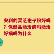 安利的灵芝孢子粉好吗？保健品能治病吗能治好病吗为什么