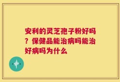 安利的灵芝孢子粉好吗？保健品能治病吗能治好病吗为什么