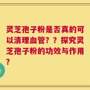 灵芝孢子粉是否真的可以清理血管？？探究灵芝孢子粉的功效与作用？