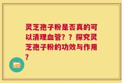 灵芝孢子粉是否真的可以清理血管？？探究灵芝孢子粉的功效与作用？