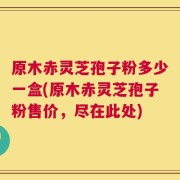 原木赤灵芝孢子粉多少一盒(原木赤灵芝孢子粉售价，尽在此处)