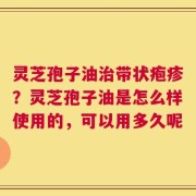 灵芝孢子油治带状疱疹？灵芝孢子油是怎么样使用的，可以用多久呢