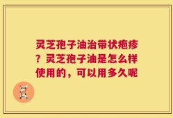 灵芝孢子油治带状疱疹？灵芝孢子油是怎么样使用的，可以用多久呢