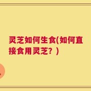 灵芝如何生食(如何直接食用灵芝？)