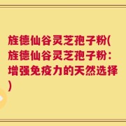 旌德仙谷灵芝孢子粉(旌德仙谷灵芝孢子粉：增强免疫力的天然选择)