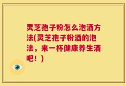 灵芝孢子粉怎么泡酒方法(灵芝孢子粉酒的泡法，来一杯健康养生酒吧！)