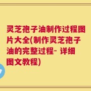 灵芝孢子油制作过程图片大全(制作灵芝孢子油的完整过程- 详细图文教程)